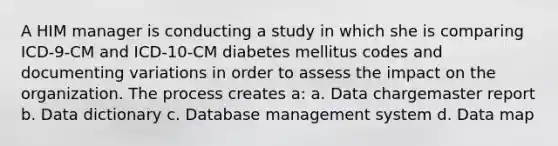 A HIM manager is conducting a study in which she is comparing ICD-9-CM and ICD-10-CM diabetes mellitus codes and documenting variations in order to assess the impact on the organization. The process creates a: a. Data chargemaster report b. Data dictionary c. Database management system d. Data map