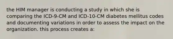 the HIM manager is conducting a study in which she is comparing the ICD-9-CM and ICD-10-CM diabetes mellitus codes and documenting variations in order to assess the impact on the organization. this process creates a: