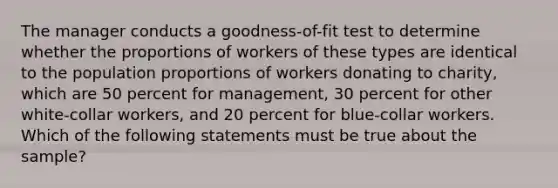 The manager conducts a goodness-of-fit test to determine whether the proportions of workers of these types are identical to the population proportions of workers donating to charity, which are 50 percent for management, 30 percent for other white-collar workers, and 20 percent for blue-collar workers. Which of the following statements must be true about the sample?