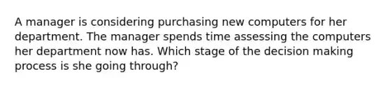 A manager is considering purchasing new computers for her department. The manager spends time assessing the computers her department now has. Which stage of the decision making process is she going through?