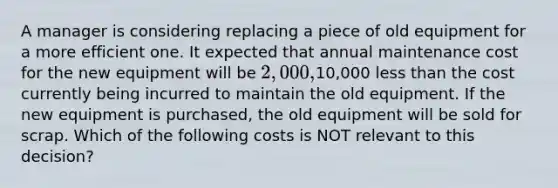 A manager is considering replacing a piece of old equipment for a more efficient one. It expected that annual maintenance cost for the new equipment will be 2,000,10,000 less than the cost currently being incurred to maintain the old equipment. If the new equipment is purchased, the old equipment will be sold for scrap. Which of the following costs is NOT relevant to this decision?