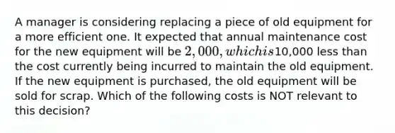 A manager is considering replacing a piece of old equipment for a more efficient one. It expected that annual maintenance cost for the new equipment will be 2,000, which is10,000 less than the cost currently being incurred to maintain the old equipment. If the new equipment is purchased, the old equipment will be sold for scrap. Which of the following costs is NOT relevant to this decision?