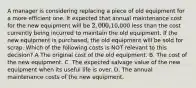 A manager is considering replacing a piece of old equipment for a more efficient one. It expected that annual maintenance cost for the new equipment will be 2,000,10,000 less than the cost currently being incurred to maintain the old equipment. If the new equipment is purchased, the old equipment will be sold for scrap. Which of the following costs is NOT relevant to this decision? A The original cost of the old equipment. B. The cost of the new equipment. C. The expected salvage value of the new equipment when its useful life is over. D. The annual maintenance costs of the new equipment.