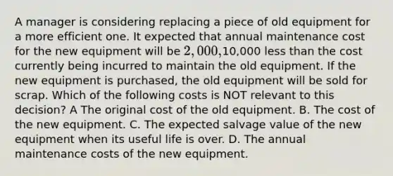 A manager is considering replacing a piece of old equipment for a more efficient one. It expected that annual maintenance cost for the new equipment will be 2,000,10,000 less than the cost currently being incurred to maintain the old equipment. If the new equipment is purchased, the old equipment will be sold for scrap. Which of the following costs is NOT relevant to this decision? A The original cost of the old equipment. B. The cost of the new equipment. C. The expected salvage value of the new equipment when its useful life is over. D. The annual maintenance costs of the new equipment.