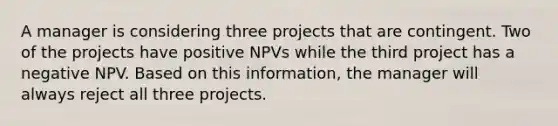 A manager is considering three projects that are contingent. Two of the projects have positive NPVs while the third project has a negative NPV. Based on this information, the manager will always reject all three projects.