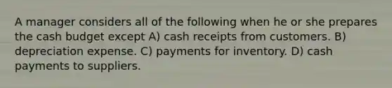 A manager considers all of the following when he or she prepares the cash budget except A) cash receipts from customers. B) depreciation expense. C) payments for inventory. D) cash payments to suppliers.