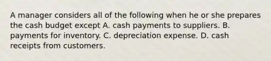 A manager considers all of the following when he or she prepares the cash budget except A. cash payments to suppliers. B. payments for inventory. C. depreciation expense. D. cash receipts from customers.