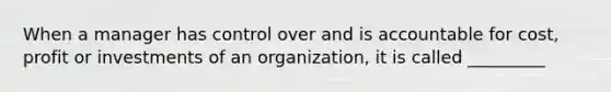 When a manager has control over and is accountable for cost, profit or investments of an organization, it is called _________