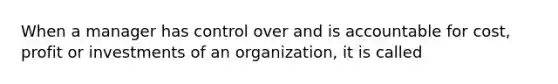 When a manager has control over and is accountable for cost, profit or investments of an organization, it is called