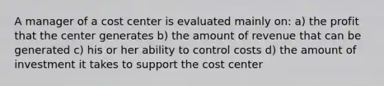 A manager of a cost center is evaluated mainly on: a) the profit that the center generates b) the amount of revenue that can be generated c) his or her ability to control costs d) the amount of investment it takes to support the cost center