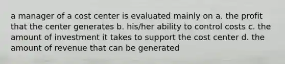 a manager of a cost center is evaluated mainly on a. the profit that the center generates b. his/her ability to control costs c. the amount of investment it takes to support the cost center d. the amount of revenue that can be generated