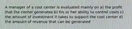 A manager of a cost center is evaluated mainly on a) the profit that the center generates b) his or her ability to control costs c) the amount of investment it takes to support the cost center d) the amount of revenue that can be generated
