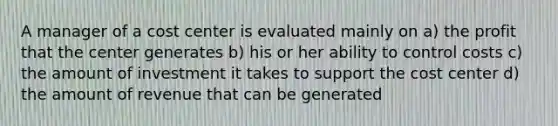 A manager of a cost center is evaluated mainly on a) the profit that the center generates b) his or her ability to control costs c) the amount of investment it takes to support the cost center d) the amount of revenue that can be generated