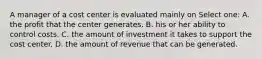 A manager of a cost center is evaluated mainly on Select one: A. the profit that the center generates. B. his or her ability to control costs. C. the amount of investment it takes to support the cost center. D. the amount of revenue that can be generated.