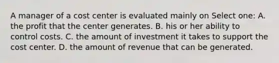 A manager of a cost center is evaluated mainly on Select one: A. the profit that the center generates. B. his or her ability to control costs. C. the amount of investment it takes to support the cost center. D. the amount of revenue that can be generated.