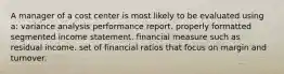 A manager of a cost center is most likely to be evaluated using a: variance analysis performance report. properly formatted segmented income statement. financial measure such as residual income. set of financial ratios that focus on margin and turnover.