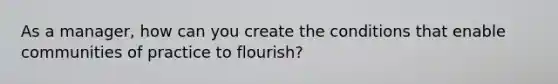 As a manager, how can you create the conditions that enable communities of practice to flourish?