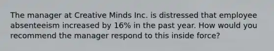 The manager at Creative Minds Inc. is distressed that employee absenteeism increased by 16% in the past year. How would you recommend the manager respond to this inside force?