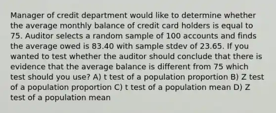 Manager of credit department would like to determine whether the average monthly balance of credit card holders is equal to 75. Auditor selects a random sample of 100 accounts and finds the average owed is 83.40 with sample stdev of 23.65. If you wanted to test whether the auditor should conclude that there is evidence that the average balance is different from 75 which test should you use? A) t test of a population proportion B) Z test of a population proportion C) t test of a population mean D) Z test of a population mean