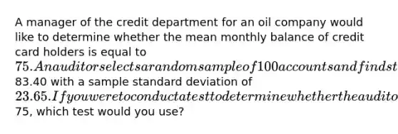 A manager of the credit department for an oil company would like to determine whether the mean monthly balance of credit card holders is equal to 75. An auditor selects a random sample of 100 accounts and finds that the mean owed is83.40 with a sample standard deviation of 23.65. If you were to conduct a test to determine whether the auditor should conclude that there is evidence that the mean balance is different from75, which test would you use?