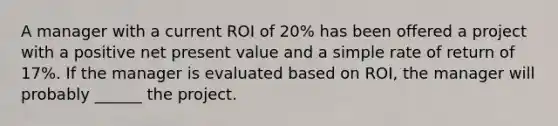 A manager with a current ROI of 20% has been offered a project with a positive net present value and a simple rate of return of 17%. If the manager is evaluated based on ROI, the manager will probably ______ the project.