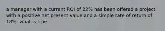 a manager with a current ROI of 22% has been offered a project with a positive net present value and a simple rate of return of 18%. what is true