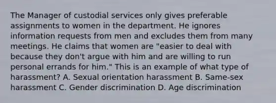 The Manager of custodial services only gives preferable assignments to women in the department. He ignores information requests from men and excludes them from many meetings. He claims that women are "easier to deal with because they don't argue with him and are willing to run personal errands for him." This is an example of what type of harassment? A. Sexual orientation harassment B. Same-sex harassment C. Gender discrimination D. Age discrimination