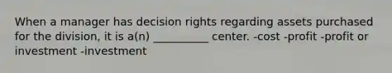 When a manager has decision rights regarding assets purchased for the division, it is a(n) __________ center. -cost -profit -profit or investment -investment