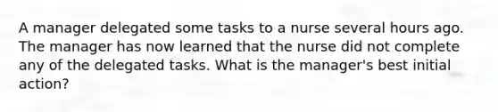 A manager delegated some tasks to a nurse several hours ago. The manager has now learned that the nurse did not complete any of the delegated tasks. What is the manager's best initial action?