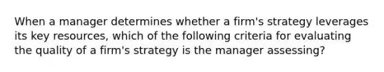 When a manager determines whether a firm's strategy leverages its key resources, which of the following criteria for evaluating the quality of a firm's strategy is the manager assessing?