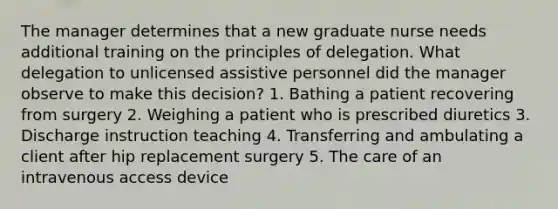 The manager determines that a new graduate nurse needs additional training on the principles of delegation. What delegation to unlicensed assistive personnel did the manager observe to make this decision? 1. Bathing a patient recovering from surgery 2. Weighing a patient who is prescribed diuretics 3. Discharge instruction teaching 4. Transferring and ambulating a client after hip replacement surgery 5. The care of an intravenous access device