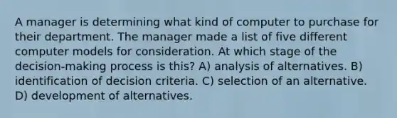 A manager is determining what kind of computer to purchase for their department. The manager made a list of five different computer models for consideration. At which stage of the decision-making process is this? A) analysis of alternatives. B) identification of decision criteria. C) selection of an alternative. D) development of alternatives.