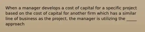 When a manager develops a cost of capital for a specific project based on the cost of capital for another firm which has a similar line of business as the project, the manager is utilizing the _____ approach