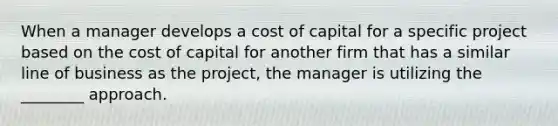 When a manager develops a cost of capital for a specific project based on the cost of capital for another firm that has a similar line of business as the project, the manager is utilizing the ________ approach.