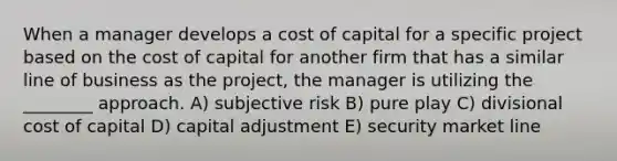 When a manager develops a cost of capital for a specific project based on the cost of capital for another firm that has a similar line of business as the project, the manager is utilizing the ________ approach. A) subjective risk B) pure play C) divisional cost of capital D) capital adjustment E) security market line