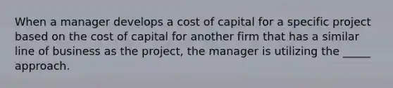 When a manager develops a cost of capital for a specific project based on the cost of capital for another firm that has a similar line of business as the project, the manager is utilizing the _____ approach.