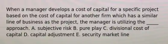 When a manager develops a cost of capital for a specific project based on the cost of capital for another firm which has a similar line of business as the project, the manager is utilizing the _____ approach. A. subjective risk B. pure play C. divisional cost of capital D. capital adjustment E. security market line