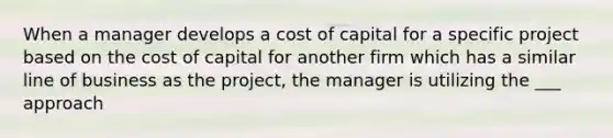 When a manager develops a cost of capital for a specific project based on the cost of capital for another firm which has a similar line of business as the project, the manager is utilizing the ___ approach