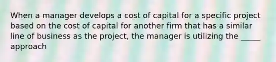 When a manager develops a cost of capital for a specific project based on the cost of capital for another firm that has a similar line of business as the project, the manager is utilizing the _____ approach