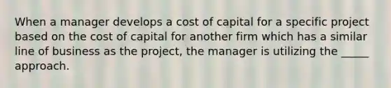 When a manager develops a cost of capital for a specific project based on the cost of capital for another firm which has a similar line of business as the project, the manager is utilizing the _____ approach.