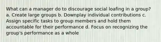 What can a manager do to discourage social loafing in a group? a. Create large groups b. Downplay individual contributions c. Assign specific tasks to group members and hold them accountable for their performance d. Focus on recognizing the group's performance as a whole