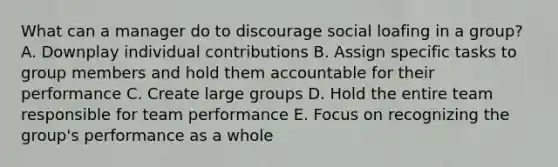 What can a manager do to discourage social loafing in a group? A. Downplay individual contributions B. Assign specific tasks to group members and hold them accountable for their performance C. Create large groups D. Hold the entire team responsible for team performance E. Focus on recognizing the group's performance as a whole