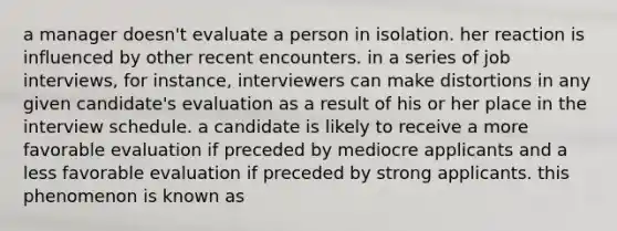 a manager doesn't evaluate a person in isolation. her reaction is influenced by other recent encounters. in a series of job interviews, for instance, interviewers can make distortions in any given candidate's evaluation as a result of his or her place in the interview schedule. a candidate is likely to receive a more favorable evaluation if preceded by mediocre applicants and a less favorable evaluation if preceded by strong applicants. this phenomenon is known as