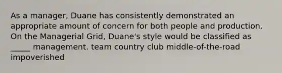 As a manager, Duane has consistently demonstrated an appropriate amount of concern for both people and production. On the Managerial Grid, Duane's style would be classified as _____ management. team country club middle-of-the-road impoverished