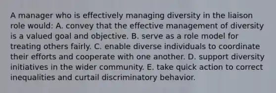 A manager who is effectively managing diversity in the liaison role would: A. convey that the effective management of diversity is a valued goal and objective. B. serve as a role model for treating others fairly. C. enable diverse individuals to coordinate their efforts and cooperate with one another. D. support diversity initiatives in the wider community. E. take quick action to correct inequalities and curtail discriminatory behavior.