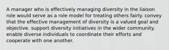 A manager who is effectively managing diversity in the liaison role would serve as a role model for treating others fairly. convey that the effective management of diversity is a valued goal and objective. support diversity initiatives in the wider community. enable diverse individuals to coordinate their efforts and cooperate with one another.