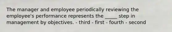 The manager and employee periodically reviewing the employee's performance represents the _____ step in management by objectives. - third - first - fourth - second