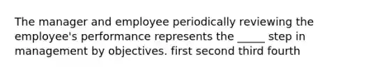 The manager and employee periodically reviewing the employee's performance represents the _____ step in management by objectives. first second third fourth