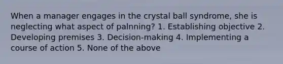 When a manager engages in the crystal ball syndrome, she is neglecting what aspect of palnning? 1. Establishing objective 2. Developing premises 3. Decision-making 4. Implementing a course of action 5. None of the above