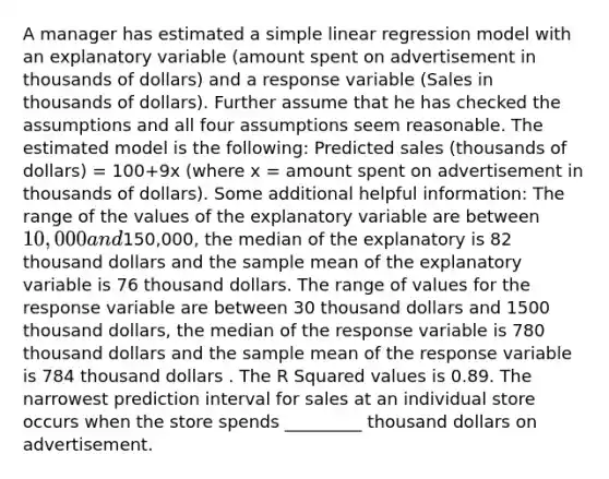 A manager has estimated a <a href='https://www.questionai.com/knowledge/kuO8H0fiMa-simple-linear-regression' class='anchor-knowledge'>simple linear regression</a> model with an explanatory variable (amount spent on advertisement in thousands of dollars) and a response variable (Sales in thousands of dollars). Further assume that he has checked the assumptions and all four assumptions seem reasonable. The estimated model is the following: Predicted sales (thousands of dollars) = 100+9x (where x = amount spent on advertisement in thousands of dollars). Some additional helpful information: The range of the values of the explanatory variable are between 10,000 and150,000, the median of the explanatory is 82 thousand dollars and the sample mean of the explanatory variable is 76 thousand dollars. The range of values for the response variable are between 30 thousand dollars and 1500 thousand dollars, the median of the response variable is 780 thousand dollars and the sample mean of the response variable is 784 thousand dollars . The R Squared values is 0.89. The narrowest prediction interval for sales at an individual store occurs when the store spends _________ thousand dollars on advertisement.